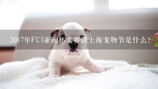 2017年FCI亚洲杯犬赛暨上海宠物节是什么？