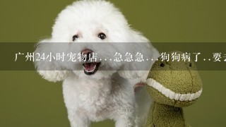 广州24小时宠物店...急急急...狗狗病了..要去看医生..麻烦知道的告诉我..谢谢